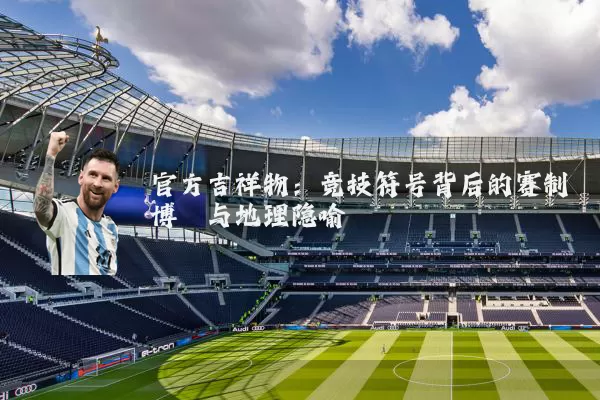 官方吉祥物:竞技符号背后的赛制博弈与地理隐喻