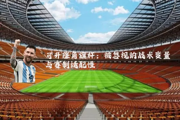 可升降角旗杆:被忽视的战术变量与赛制适配性
